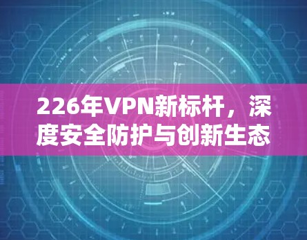 226年VPN新标杆,深度安全防护与创新生态 226年VPN新标杆,深度安全防护与创新生态