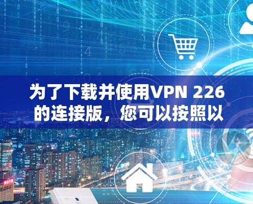 为了下载并使用VPN 226 的连接版，您可以按照以下步骤进行操作