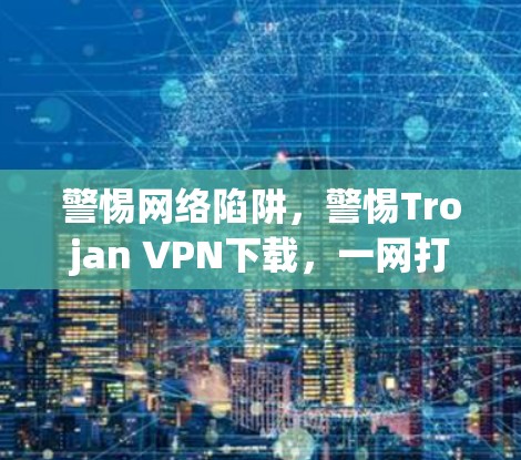 警惕网络陷阱，警惕Trojan VPN下载，一网打尽网络陷阱
