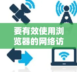 要有效使用浏览器的网络访问指南，可以按照以下步骤进行