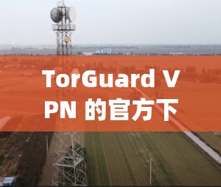 TorGuard VPN 的官方下载地址可以通过 Torrey’s Pines 的网站获取。以下是 TorGuard VPN 的官方下载链接