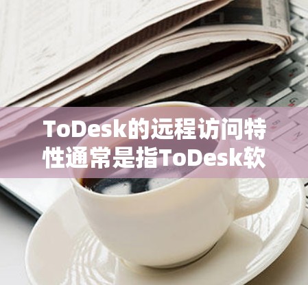 ToDesk的远程访问特性通常是指ToDesk软件在远程操作时的功能和便利性。以下是关于ToDesk远程访问的一些关键点，供您参考