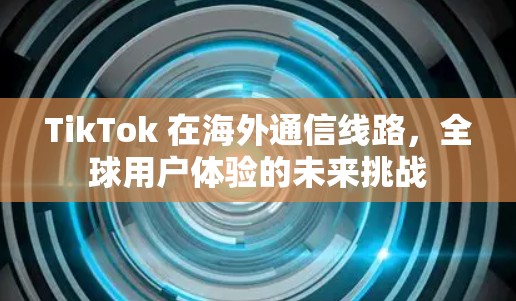 TikTok 在海外通信线路,全球用户体验的未来挑战 TikTok 在海外通信线路,全球用户体验的未来挑战