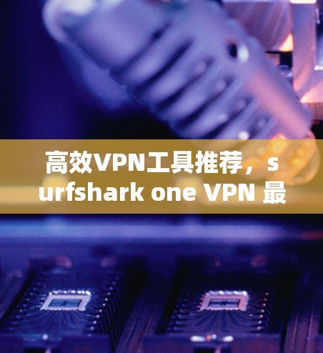 高效VPN工具推荐,surfshark one VPN 最快 easiest 高效VPN工具推荐,surfshark one VPN 最快 easiest