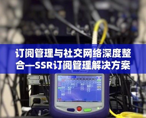 订阅管理与社交网络深度整合—SSR订阅管理解决方案
