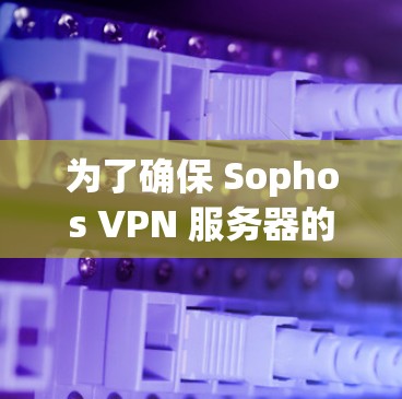 为了确保 Sophos VPN 服务器的部署安全可靠,以下是详细的步骤 为了确保 Sophos VPN 服务器的部署安全可靠,以下是详细的步骤