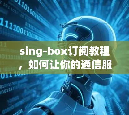 sing-box订阅教程，如何让你的通信服务更强大