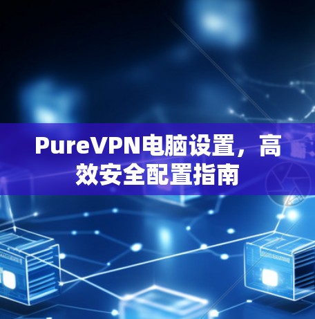 PureVPN电脑设置,高效安全配置指南 PureVPN电脑设置,高效安全配置指南