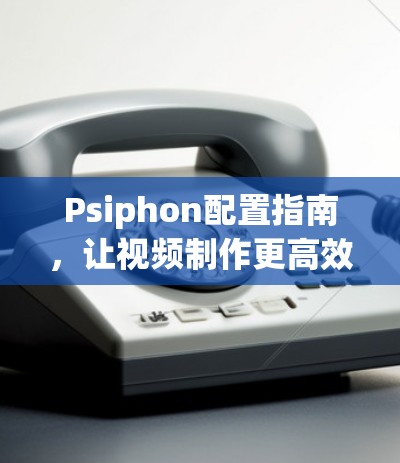 Psiphon配置指南,让视频制作更高效 Psiphon配置指南,让视频制作更高效