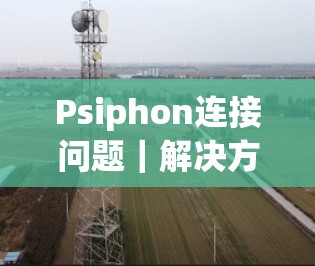 Psiphon连接问题|解决方法大全 Psiphon连接问题|解决方法大全