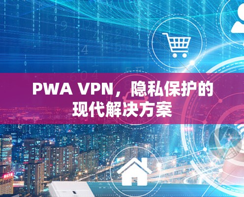 PWA VPN,隐私保护的现代解决方案 PWA VPN,隐私保护的现代解决方案