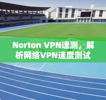 Norton VPN速测，解析网络VPN速度测试报告