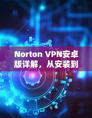 Norton VPN安卓版详解,从安装到使用,你必须知道的